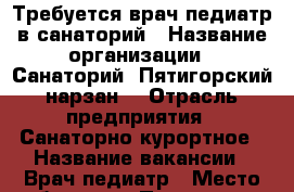 Требуется врач-педиатр в санаторий › Название организации ­ Санаторий “Пятигорский нарзан“ › Отрасль предприятия ­ Санаторно-курортное › Название вакансии ­ Врач-педиатр › Место работы ­ г. Пятигорск.  - Ставропольский край, Пятигорск г. Работа » Вакансии   